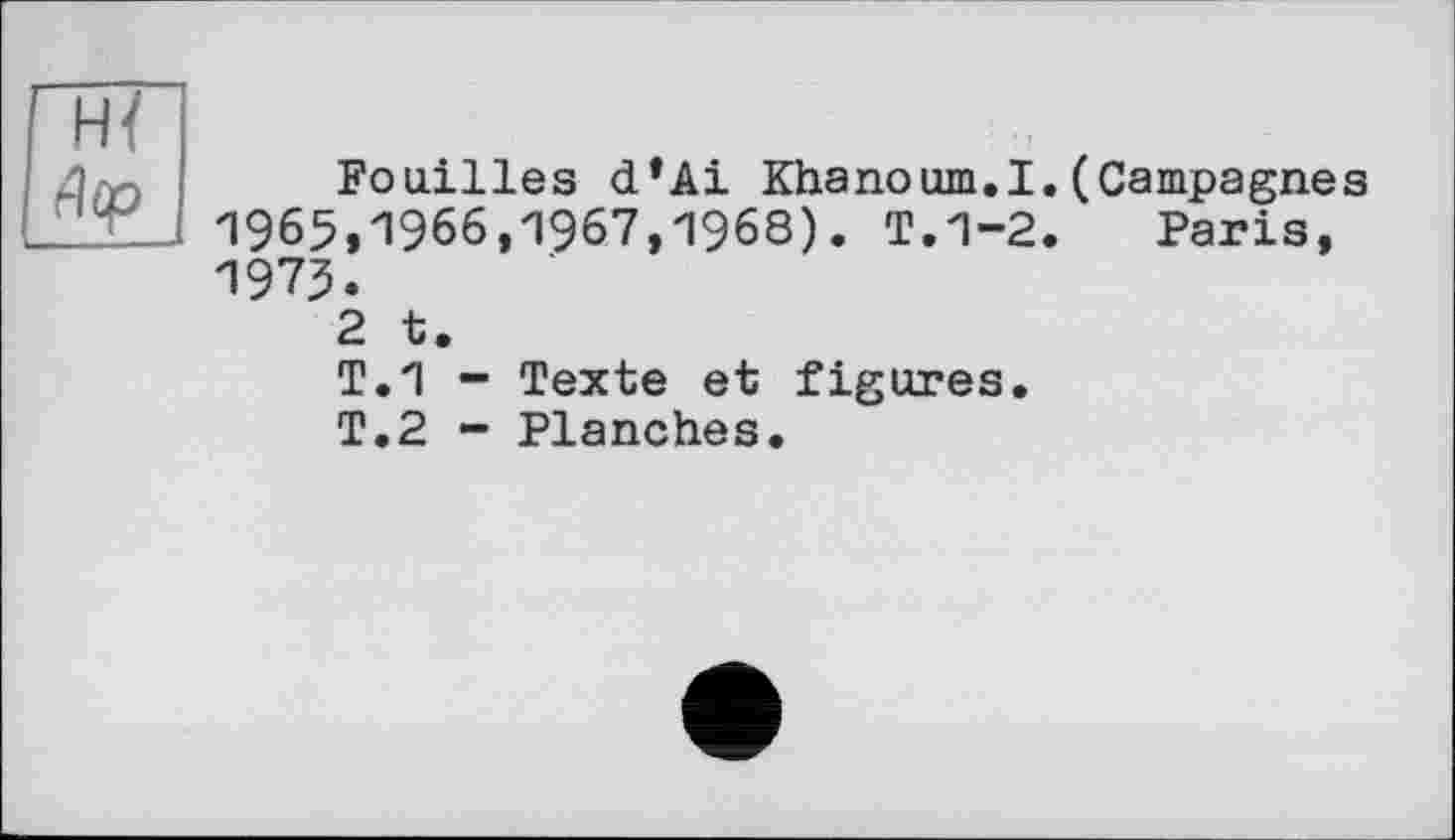 ﻿Н{
Ja, Fouilles d*Ai Khanoum.I. (Campagnes 1965,1966,1967,1968). T.1-2. Paris, 1975.
2 t.
T.1 - Texte et figures.
T.2 - Planches.